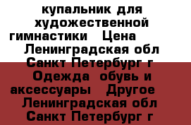 купальник для художественной гимнастики › Цена ­ 9 000 - Ленинградская обл., Санкт-Петербург г. Одежда, обувь и аксессуары » Другое   . Ленинградская обл.,Санкт-Петербург г.